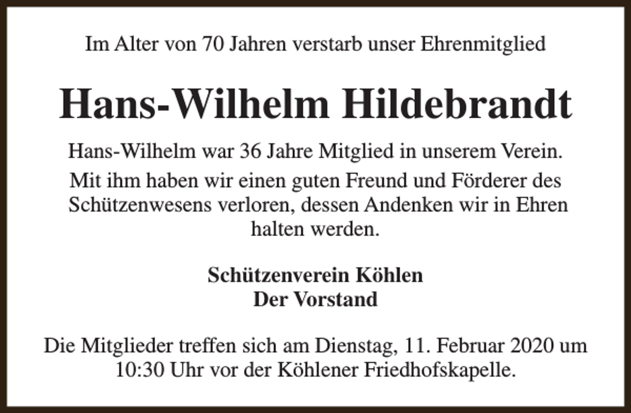 <p>Im Alter von 70 Jahren verstarb unser Ehrenmitglied</p><p>Hans-Wilhelm Hildebrandt<br />Hans-Wilhelm war 36 Jahre Mitglied in unserem Verein.<br />Mit ihm haben wir einen guten Freund und Förderer des<br />Schützenwesens verloren, dessen Andenken wir in Ehren<br />halten werden.<br />Schützenverein Köhlen<br />Der Vorstand<br />Die Mitglieder treffen sich am Dienstag, 11. Februar 2020 um<br />10:30 Uhr vor der Köhlener Friedhofskapelle.</p>