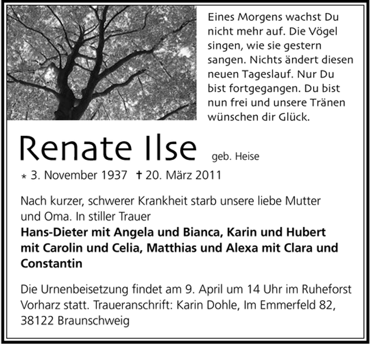 <p>Eines Morgens wachst Du nicht mehr auf. Die Vögel singen, wie sie gestern sangen. Nichts ändert diesen neuen Tageslauf. Nur Du bist fortgegangen. Du bist nun frei und unsere Tränen wünschen dir Glück.</p><p>Renate Ilse<br />* 3. November 1937</p><p>geb. Heise</p><p>20. März 2011</p><p>Nach kurzer, schwerer Krankheit starb unsere liebe Mutter und Oma. In stiller Trauer Hans-Dieter mit Angela und Bianca, Karin und Hubert mit Carolin und Celia, Matthias und Alexa mit Clara und Constantin Die Urnenbeisetzung ﬁndet am 9. April um 14 Uhr im Ruheforst Vorharz statt. Traueranschrift: Karin Dohle, Im Emmerfeld 82, 38122 Braunschweig</p>