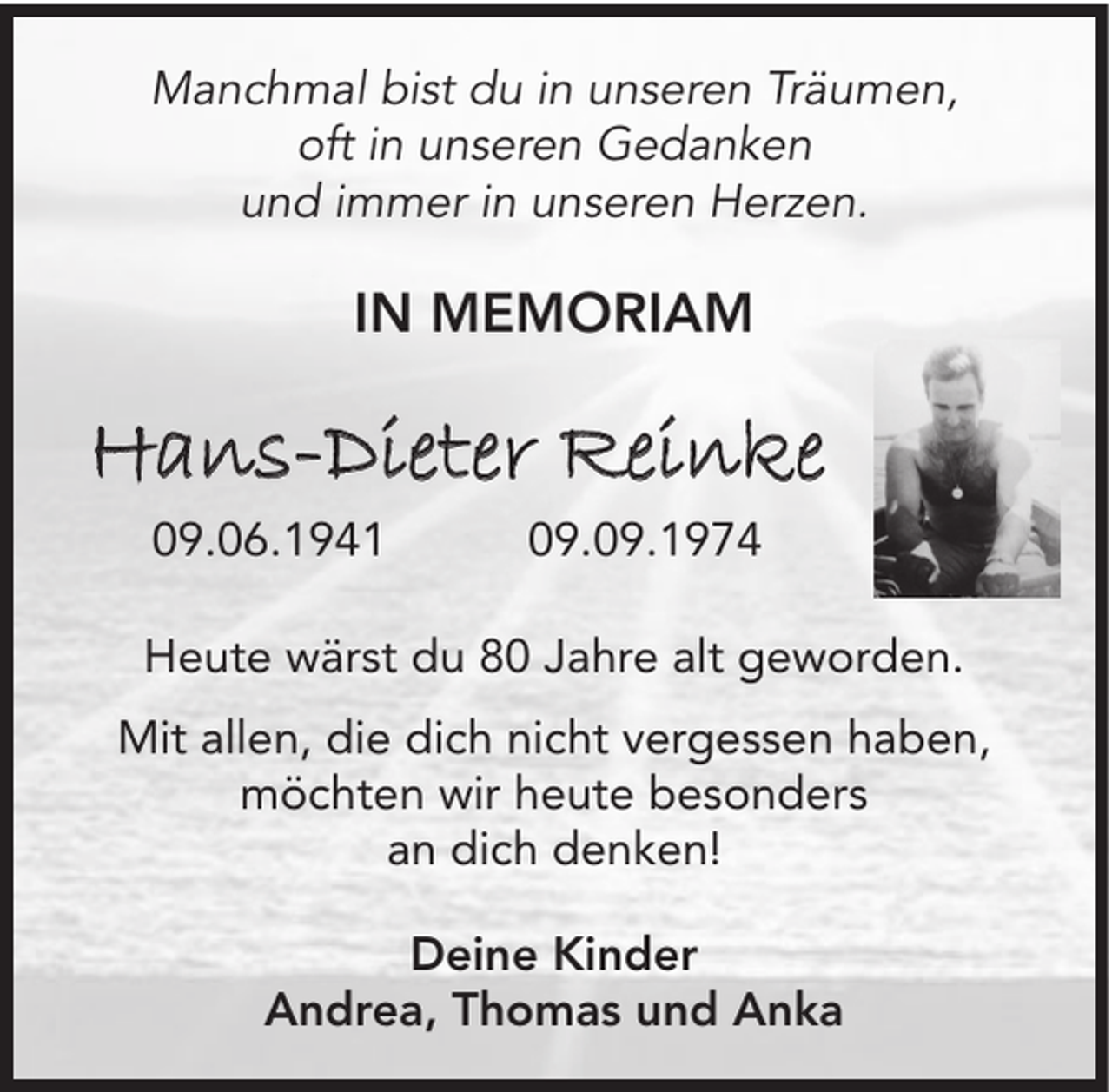 <p>Manchmal bist du in unseren Träumen,<br />oft in unseren Gedanken<br />und immer in unseren Herzen.</p><p>IN MEMORIAM</p><p>Hans-Dieter Reinke<br />09.06.1941</p><p>09.09.1974</p><p>Heute wärst du 80 Jahre alt geworden.<br />Mit allen, die dich nicht vergessen haben,<br />möchten wir heute besonders<br />an dich denken!<br />Deine Kinder<br />Andrea, Thomas und Anka</p>