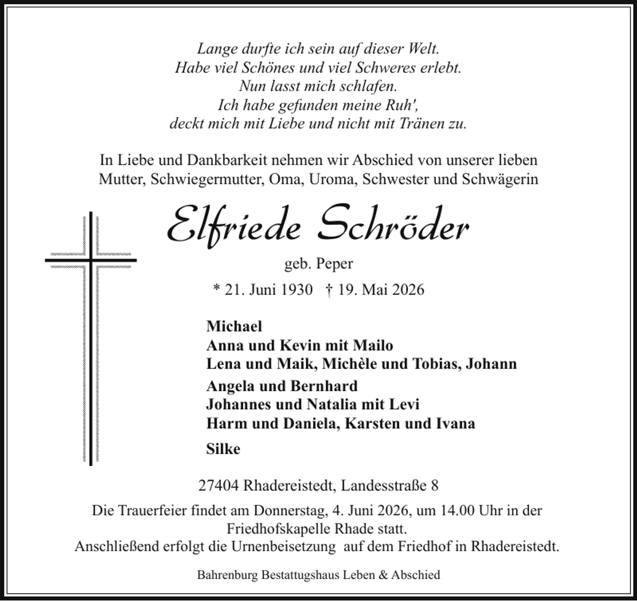 <p>Lange durfte ich sein auf dieser Welt.<br />Habe viel Schönes und viel Schweres erlebt.<br />Nun lasst mich schlafen.<br />Ich habe gefunden meine Ruh',<br />deckt mich mit Liebe und nicht mit Tränen zu.<br />In Liebe und Dankbarkeit nehmen wir Abschied von unserer lieben<br />Mutter, Schwiegermutter, Oma, Uroma, Schwester und Schwägerin</p><p>Elfriede Schröder<br />geb. Peper</p><p>* 21. Juni 1930 † 19. Mai 2026<br />Michael<br />Anna und Kevin mit Mailo<br />Lena und Maik, Michèle und Tobias, Johann<br />Angela und Bernhard<br />Johannes und Natalia mit Levi<br />Harm und Daniela, Karsten und Ivana<br />Silke<br />27404 Rhadereistedt, Landesstraße 8<br />Die Trauerfeier findet am Donnerstag, 4. Juni 2026, um 14.00 Uhr in der<br />Friedhofskapelle Rhade statt.<br />Anschließend erfolgt die Urnenbeisetzung auf dem Friedhof in Rhadereistedt.<br />Bahrenburg Bestattugshaus Leben &amp; Abschied</p>