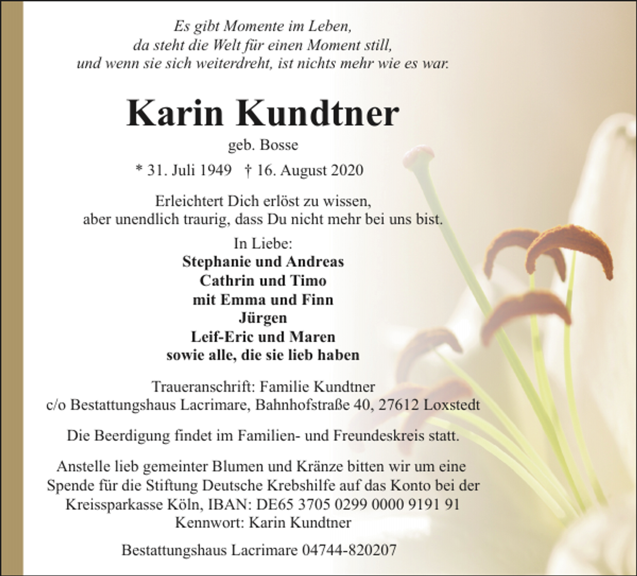 <p>Es gibt Momente im Leben,<br />da steht die Welt für einen Moment still,<br />und wenn sie sich weiterdreht, ist nichts mehr wie es war.</p><p>Karin Kundtner<br />geb. Bosse</p><p>* 31. Juli 1949 † 16. August 2020<br />Erleichtert Dich erlöst zu wissen,<br />aber unendlich traurig, dass Du nicht mehr bei uns bist.<br />In Liebe:<br />Stephanie und Andreas<br />Cathrin und Timo<br />mit Emma und Finn<br />Jürgen<br />Leif-Eric und Maren<br />sowie alle, die sie lieb haben<br />Traueranschrift: Familie Kundtner<br />c/o Bestattungshaus Lacrimare, Bahnhofstraße 40, 27612 Loxstedt<br />Die Beerdigung findet im Familien- und Freundeskreis statt.<br />Anstelle lieb gemeinter Blumen und Kränze bitten wir um eine<br />Spende für die Stiftung Deutsche Krebshilfe auf das Konto bei der<br />Kreissparkasse Köln, IBAN: DE65 3705 0299 0000 91<br />Kennwort: Karin Kundtner<br />Bestattungshaus Lacrimare 04744-820207</p>
