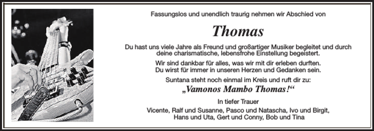 <p>Fassungslos und unendlich traurig nehmen wir Abschied von</p><p>Thomas<br />Du hast uns viele Jahre als Freund und großartiger Musiker begleitet und durch<br />deine charismatische, lebensfrohe Einstellung begeistert.<br />Wir sind dankbar für alles, was wir mit dir erleben durften.<br />Du wirst für immer in unseren Herzen und Gedanken sein.<br />Suntana steht noch einmal im Kreis und ruft dir zu:</p><p>„Vamonos Mambo Thomas!“</p><p>In tiefer Trauer<br />Vicente, Ralf und Susanne, Pasco und Natascha, Ivo und Birgit,<br />Hans und Uta, Gert und Conny, Bob und Tina</p>