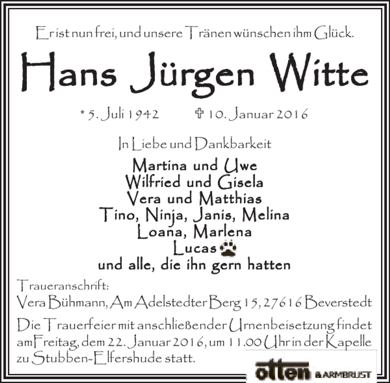 <p>Er ist nun frei, und unsere Tränen wünschen ihm Glück.</p>
<p>Hans Jürgen Witte<br />* 5. Juli 1942</p>
<p>; 10. Januar 2016</p>
<p>In Liebe und Dankbarkeit<br />Martina und Uwe<br />Wilfried und Gisela<br />Vera und Matthias<br />Tino, Ninja, Janis, Melina<br />Loana, Marlena<br />Lucas<br />und alle, die ihn gern hatten<br />Traueranschrift:</p>
<p>VeraBühmann,AmAdelstedterBerg15,27616Beverstedt</p>
<p>Die Trauerfeier mit anschließender Urnenbeisetzung findet<br />amFreitag, dem 22. Januar 2016, um 11.00 Uhr in der Kapelle<br />zu Stubben-Elfershude statt.</p>