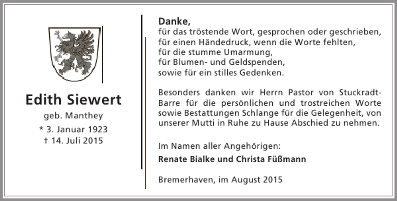 <p>Danke,</p><p>für das tröstende Wort, gesprochen oder geschrieben,<br />für einen Händedruck, wenn die Worte fehlten,<br />für die stumme Umarmung,<br />für Blumen- und Geldspenden,<br />sowie für ein stilles Gedenken.</p><p>Edith Siewert<br />geb. Manthey</p><p>* 3. Januar 1923<br />† 14. Juli 2015</p><p>Besonders danken wir Herrn Pastor von StuckradtBarre für die persönlichen und trostreichen Worte<br />sowie Bestattungen Schlange für die Gelegenheit, von<br />unserer Mutti in Ruhe zu Hause Abschied zu nehmen.<br />Im Namen aller Angehörigen:<br />Renate Bialke und Christa Füßmann<br />Bremerhaven, im August 2015</p>