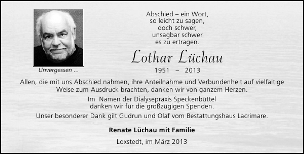 <p>Abschied – ein Wort,<br />so leicht zu sagen,<br />doch schwer,<br />unsagbar schwer<br />es zu ertragen.</p><p>Unvergessen ...</p><p>Lothar Lüchau<br />1951 – 2013</p><p>Allen, die mit uns Abschied nahmen, ihre Anteilnahme und Verbundenheit auf vielfältige<br />Weise zum Ausdruck brachten, danken wir von ganzem Herzen.<br />Im Namen der Dialysepraxis Speckenbüttel<br />danken wir für die großzügigen Spenden.<br />Unser besonderer Dank gilt Gudrun und Olaf vom Bestattungshaus Lacrimare.<br />Renate Lüchau mit Familie<br />Loxstedt, im März 2013</p>