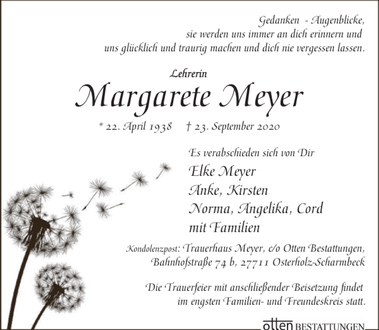 <p>Gedanken - Augenblicke,<br />sie werden uns immer an dich erinnern und<br />uns glücklich und traurig machen und dich nie vergessen lassen.</p><p>Margarete Meyer<br />* 22. April 1938</p><p>† 23. September 2020<br />Es verabschieden sich von Dir</p><p>Elke Meyer<br />Anke, Kirsten<br />Norma, Angelika, Cord<br />mit Familien<br />Kondolenzpost:</p><p>Trauerhaus Meyer, c/o Otten Bestattungen,<br />Bahnhofstraße 74 b, 27711 Osterholz-Scharmbeck</p><p>Die Trauerfeier mit anschließender Beisetzung findet<br />im engsten Familien- und Freundeskreis statt.</p>