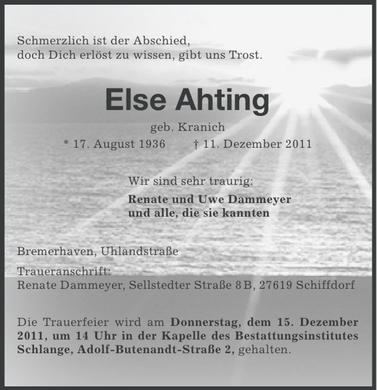 <p>Schmerzlich ist der Abschied,<br />doch Dich erlöst zu wissen, gibt uns Trost.</p><p>Else Ahting<br />geb. Kranich<br />* 17. August 1936<br />† 11. Dezember 2011<br />Wir sind sehr traurig:<br />Renate und Uwe Dammeyer<br />und alle, die sie kannten<br />Bremerhaven, Uhlandstraße<br />Traueranschrift:<br />Renate Dammeyer, Sellstedter Straße 8 B, 27619 Schiffdorf<br />Die Trauerfeier wird am Donnerstag, dem 15. Dezember<br />2011, um 14 Uhr in der Kapelle des Bestattungsinstitutes<br />Schlange, Adolf-Butenandt-Straße 2, gehalten.</p>