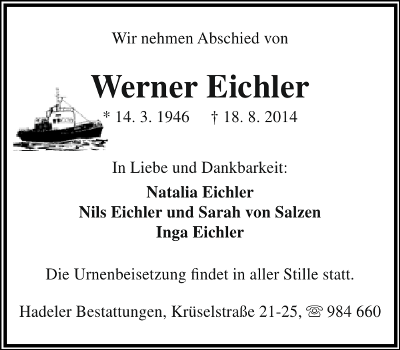 <p>Wir nehmen Abschied von</p><p>Werner Eichler<br />* 14. 3. 1946</p><p>† 18. 8. 2014</p><p>In Liebe und Dankbarkeit:<br />Natalia Eichler<br />Nils Eichler und Sarah von Salzen<br />Inga Eichler<br />Die Urnenbeisetzung findet in aller Stille statt.<br />Hadeler Bestattungen, Krüselstraße 21-25,  984 660</p>