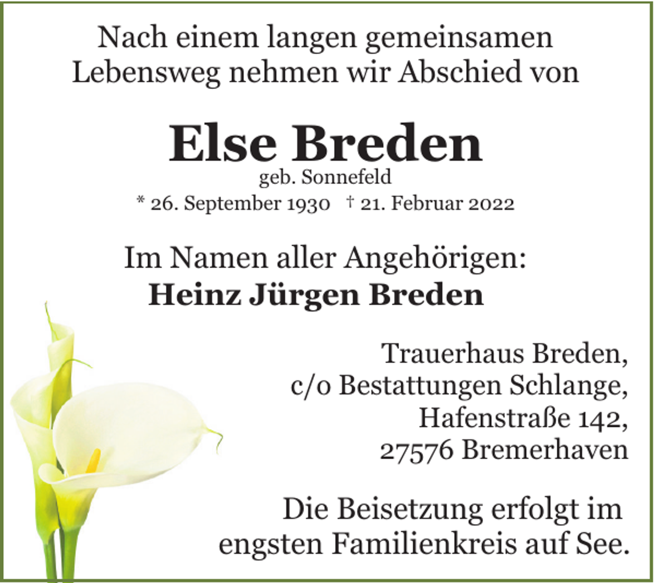<p>Nach einem langen gemeinsamen<br />Lebensweg nehmen wir Abschied von</p><p>Else Breden</p><p>geb. Sonnefeld<br />* 26. September 1930 † 21. Februar 2022</p><p>Im Namen aller Angehörigen:<br />Heinz Jürgen Breden<br />Trauerhaus Breden,<br />c/o Bestattungen Schlange,<br />Hafenstraße 142,<br />27576 Bremerhaven</p><p>Die Beisetzung erfolgt im<br />engsten Familienkreis auf See.</p>