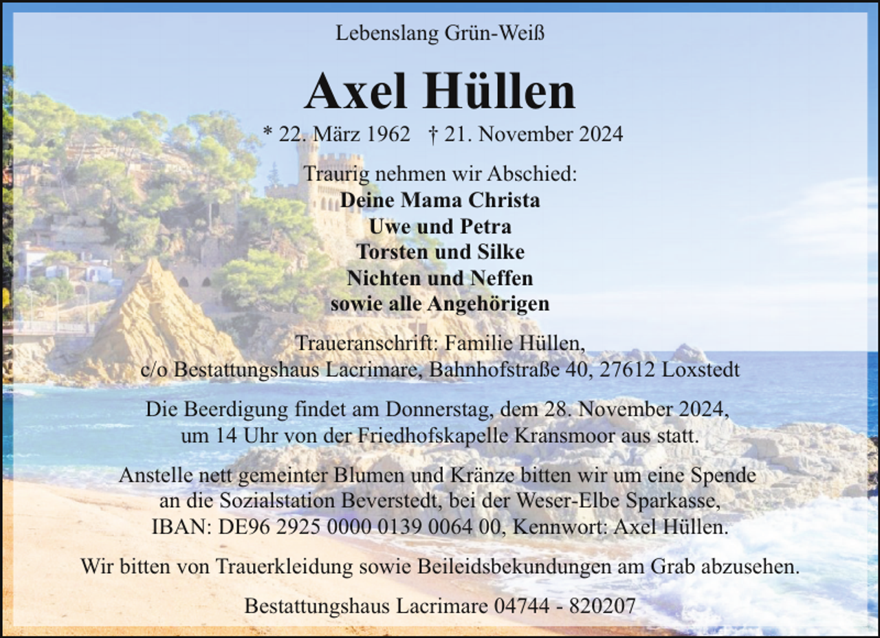 <p>Lebenslang Grün-Weiß</p><p>Axel Hüllen</p><p>* 22. März 1962 † 21. November 2024<br />Traurig nehmen wir Abschied:<br />Deine Mama Christa<br />Uwe und Petra<br />Torsten und Silke<br />Nichten und Neffen<br />sowie alle Angehörigen<br />Traueranschrift: Familie Hüllen,<br />c/o Bestattungshaus Lacrimare, Bahnhofstraße 40, 27612 Loxstedt<br />Die Beerdigung findet am Donnerstag, dem 28. November 2024,<br />um 14 Uhr von der Friedhofskapelle Kransmoor aus statt.<br />Anstelle nett gemeinter Blumen und Kränze bitten wir um eine Spende<br />an die Sozialstation Beverstedt, bei der Weser-Elbe Sparkasse,<br />IBAN: DE96 2925 000139 0064 00, Kennwort: Axel Hüllen.<br />Wir bitten von Trauerkleidung sowie Beileidsbekundungen am Grab abzusehen.<br />Bestattungshaus Lacrimare 04744 - 820207</p>