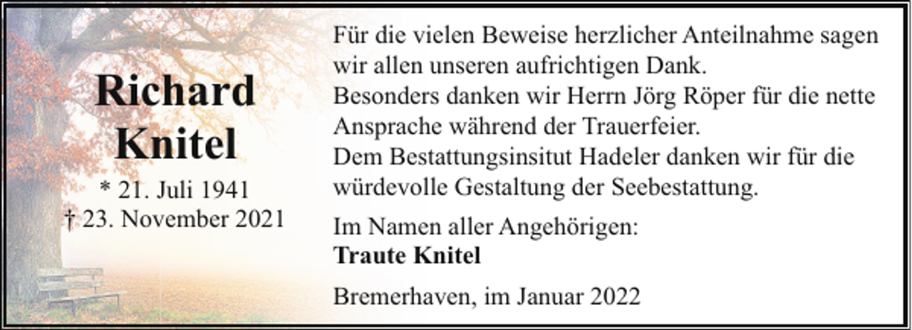<p>Richard<br />Knitel</p><p>* 21. Juli 1941<br />† 23. November 2021</p><p>Für die vielen Beweise herzlicher Anteilnahme sagen<br />wir allen unseren aufrichtigen Dank.<br />Besonders danken wir Herrn Jörg Röper für die nette<br />Ansprache während der Trauerfeier.<br />Dem Bestattungsinsitut Hadeler danken wir für die<br />würdevolle Gestaltung der Seebestattung.<br />Im Namen aller Angehörigen:<br />Traute Knitel<br />Bremerhaven, im Januar 2022</p>