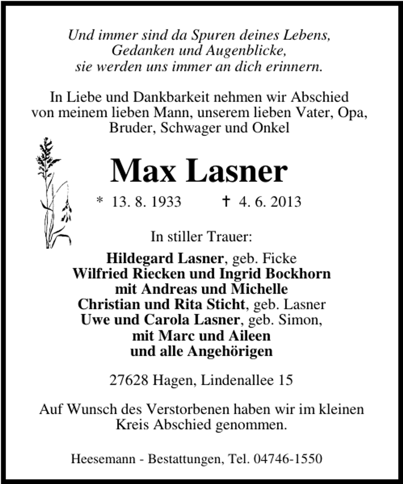 <p>Und immer sind da Spuren deines Lebens,<br />Gedanken und Augenblicke,<br />sie werden uns immer an dich erinnern.<br />In Liebe und Dankbarkeit nehmen wir Abschied<br />von meinem lieben Mann, unserem lieben Vater, Opa,<br />Bruder, Schwager und Onkel</p><p>Max Lasner</p><p>* 13. 8. 1933</p><p>4. 6. 2013</p><p>In stiller Trauer:<br />Hildegard Lasner, geb. Ficke<br />Wilfried Riecken und Ingrid Bockhorn<br />mit Andreas und Michelle<br />Christian und Rita Sticht, geb. Lasner<br />Uwe und Carola Lasner, geb. Simon,<br />mit Marc und Aileen<br />und alle Angehörigen<br />27628 Hagen, Lindenallee 15<br />Auf Wunsch des Verstorbenen haben wir im kleinen<br />Kreis Abschied genommen.<br />Heesemann - Bestattungen, Tel. 04746-1550</p>