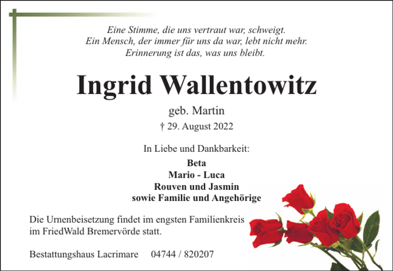 <p>Eine Stimme, die uns vertraut war, schweigt.<br />Ein Mensch, der immer für uns da war, lebt nicht mehr.<br />Erinnerung ist das, was uns bleibt.</p><p>Ingrid Wallentowitz<br />geb. Martin</p><p>† 29. August 2022<br />In Liebe und Dankbarkeit:<br />Beta<br />Mario - Luca<br />Rouven und Jasmin<br />sowie Familie und Angehörige<br />Die Urnenbeisetzung findet im engsten Familienkreis<br />im FriedWald Bremervörde statt.<br />Bestattungshaus Lacrimare</p><p>04744 / 820207</p>