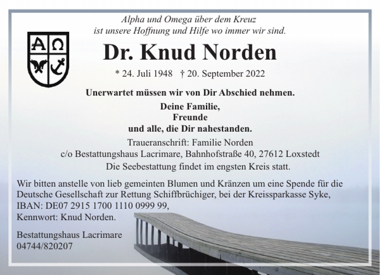 <p>Alpha und Omega über dem Kreuz<br />ist unsere Hoffnung und Hilfe wo immer wir sind.</p><p>Dr. Knud Norden<br />* 24. Juli 1948 † 20. September 2022</p><p>Unerwartet müssen wir von Dir Abschied nehmen.<br />Deine Familie,<br />Freunde<br />und alle, die Dir nahestanden.<br />Traueranschrift: Familie Norden<br />c/o Bestattungshaus Lacrimare, Bahnhofstraße 40, 27612 Loxstedt<br />Die Seebestattung findet im engsten Kreis statt.<br />Wir bitten anstelle von lieb gemeinten Blumen und Kränzen um eine Spende für die<br />Deutsche Gesellschaft zur Rettung Schiffbrüchiger, bei der Kreissparkasse Syke,<br />IBAN: DE07 2915 1700 1119,<br />Kennwort: Knud Norden.<br />Bestattungshaus Lacrimare<br />04744/820207</p>