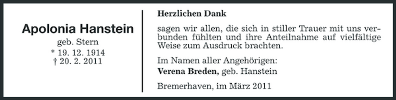 <p>Herzlichen Dank</p><p>Apolonia Hanstein<br />geb. Stern * 19. 12. 1914 † 20. 2. 2011</p><p>sagen wir allen, die sich in stiller Trauer mit uns verbunden fühlten und ihre Anteilnahme auf vielfältige Weise zum Ausdruck brachten. Im Namen aller Angehörigen: Verena Breden, geb. Hanstein Bremerhaven, im März 2011</p>