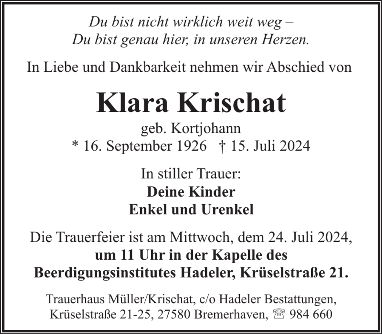 <p>Du bist nicht wirklich weit weg –<br />Du bist genau hier, in unseren Herzen.<br />In Liebe und Dankbarkeit nehmen wir Abschied von</p><p>Klara Krischat</p><p>geb. Kortjohann<br />* 16. September 1926 † 15. Juli 2024<br />In stiller Trauer:<br />Deine Kinder<br />Enkel und Urenkel<br />Die Trauerfeier ist am Mittwoch, dem 24. Juli 2024,<br />um 11 Uhr in der Kapelle des<br />Beerdigungsinstitutes Hadeler, Krüselstraße 21.<br />Trauerhaus Müller/Krischat, c/o Hadeler Bestattungen,<br />Krüselstraße 21-25, 27580 Bremerhaven, ' 984 660</p>