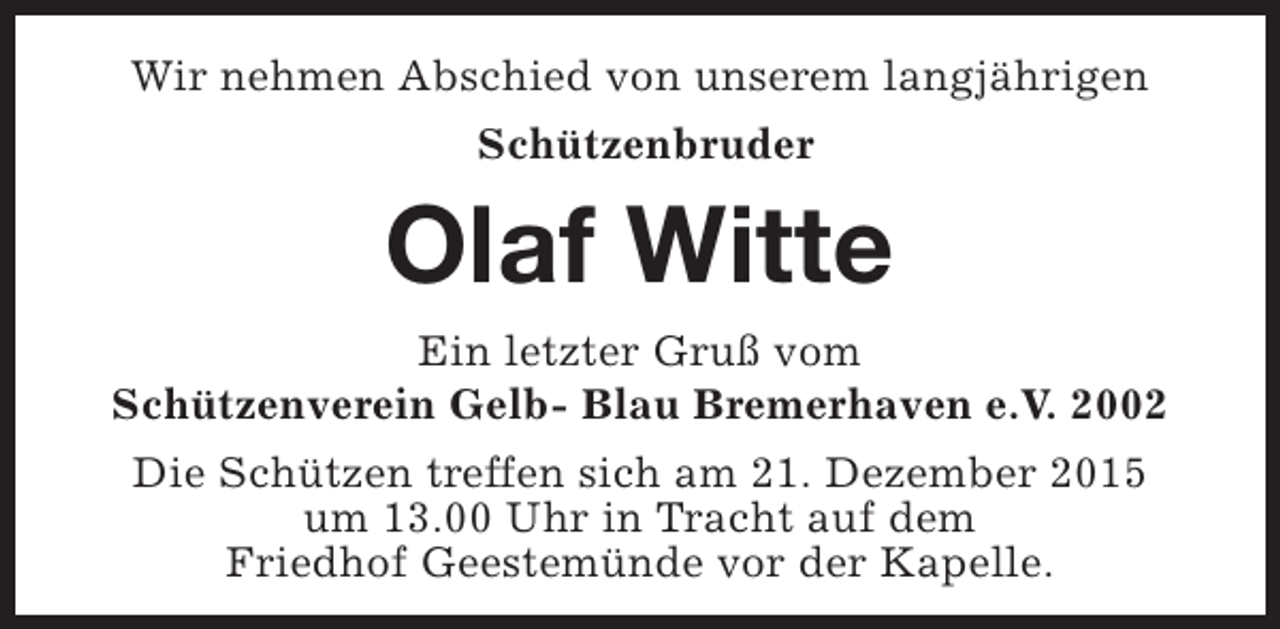 <p>Wir nehmen Abschied von unserem langjährigen<br />Schützenbruder</p><p>Olaf Witte<br />Ein letzter Gruß vom<br />Schützenverein Gelb- Blau Bremerhaven e.V. 2002<br />Die Schützen treffen sich am 21. Dezember 2015<br />um 13.00 Uhr in Tracht auf dem<br />Friedhof Geestemünde vor der Kapelle.</p>