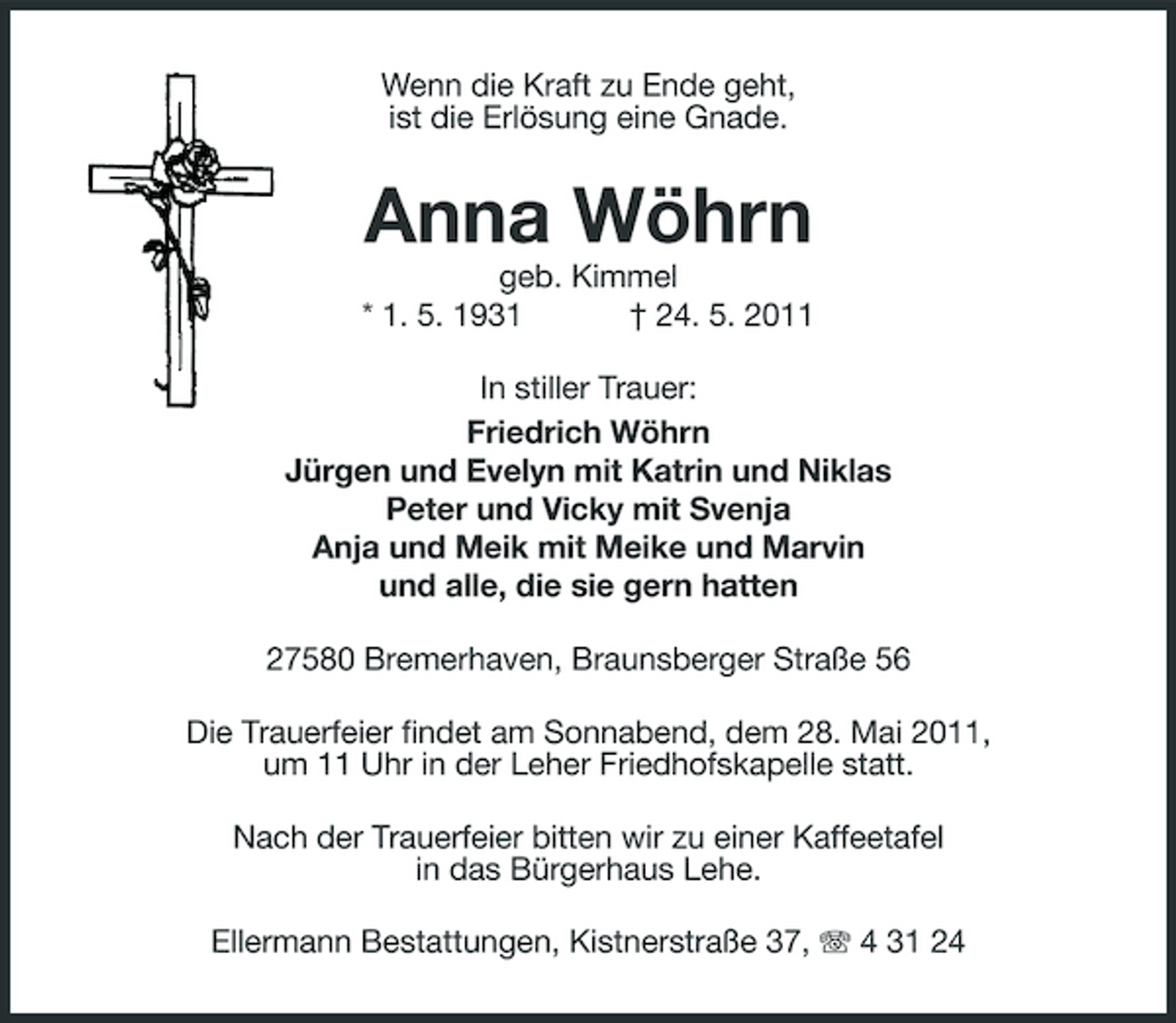 <p>Wenn die Kraft zu Ende geht, ist die Erlösung eine Gnade.</p><p>Anna Wöhrn<br />geb. Kimmel * 1. 5. 1931 † 24. 5. 2011 In stiller Trauer: Friedrich Wöhrn Jürgen und Evelyn mit Katrin und Niklas Peter und Vicky mit Svenja Anja und Meik mit Meike und Marvin und alle, die sie gern hatten 27580 Bremerhaven, Braunsberger Straße 56 Die Trauerfeier findet am Sonnabend, dem 28. Mai 2011, um 11 Uhr in der Leher Friedhofskapelle statt. Nach der Trauerfeier bitten wir zu einer Kaffeetafel in das Bürgerhaus Lehe. Ellermann Bestattungen, Kistnerstraße 37, 4 31 24</p>