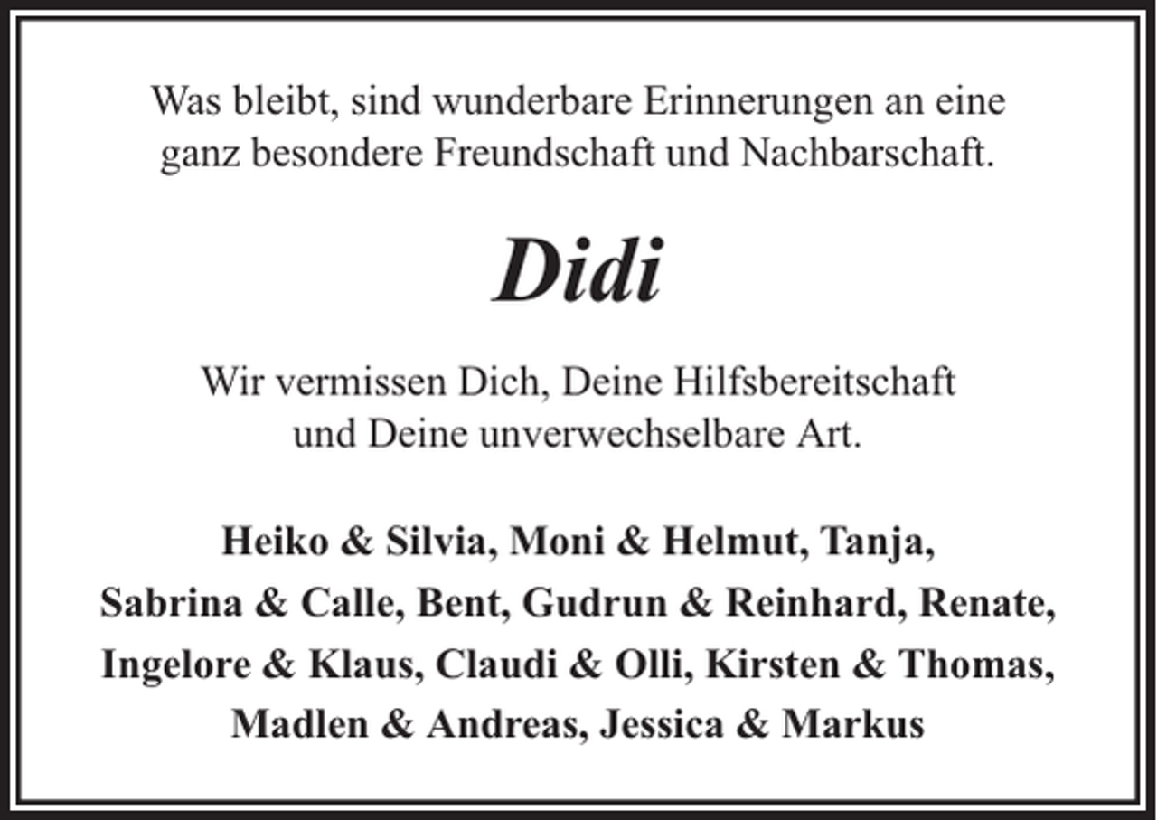 <p>Was bleibt, sind wunderbare Erinnerungen an eine<br />ganz besondere Freundschaft und Nachbarschaft.</p><p>Didi<br />Wir vermissen Dich, Deine Hilfsbereitschaft<br />und Deine unverwechselbare Art.<br />Heiko &amp; Silvia, Moni &amp; Helmut, Tanja,<br />Sabrina &amp; Calle, Bent, Gudrun &amp; Reinhard, Renate,<br />Ingelore &amp; Klaus, Claudi &amp; Olli, Kirsten &amp; Thomas,<br />Madlen &amp; Andreas, Jessica &amp; Markus</p>