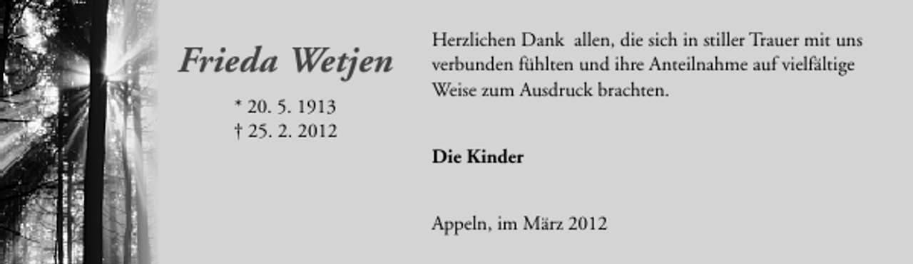 <p>Frieda Wetjen<br />* 20. 5. 1913<br />† 25. 2. 2012</p>
<p>Herzlichen Dank allen, die sich in stiller Trauer mit uns<br />verbunden fühlten und ihre Anteilnahme auf vielfältige<br />Weise zum Ausdruck brachten.<br />Die Kinder<br />Appeln, im März 2012</p>