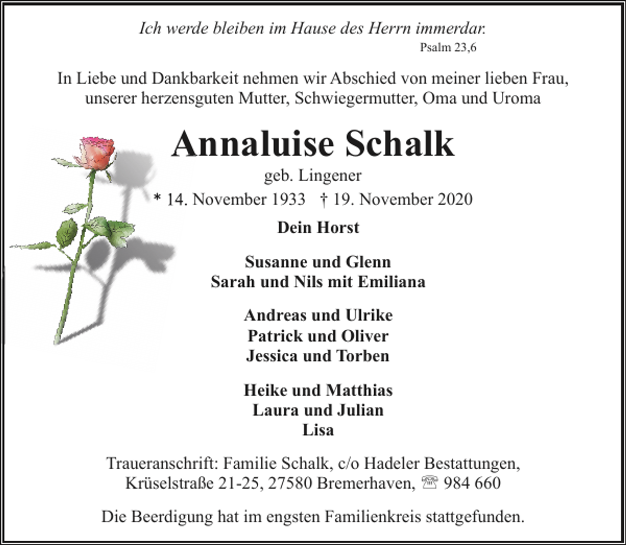 <p>Ich werde bleiben im Hause des Herrn immerdar.<br />Psalm 23,6</p><p>In Liebe und Dankbarkeit nehmen wir Abschied von meiner lieben Frau,<br />unserer herzensguten Mutter, Schwiegermutter, Oma und Uroma</p><p>Annaluise Schalk<br />A</p><p>geb. Lingener<br />* 14.. November 1933 † 19. November 2020<br />Dein Horst<br />Susanne und Glenn<br />Sarah und Nils mit Emiliana<br />Andreas und Ulrike<br />Patrick und Oliver<br />Jessica und Torben<br />Heike und Matthias<br />Laura und Julian<br />Lisa<br />Traueranschrift: Familie Schalk, c/o Hadeler Bestattungen,<br />Krüselstraße 21-25, 27580 Bremerhaven, ' 984 660<br />Die Beerdigung hat im engsten Familienkreis stattgefunden.</p>
