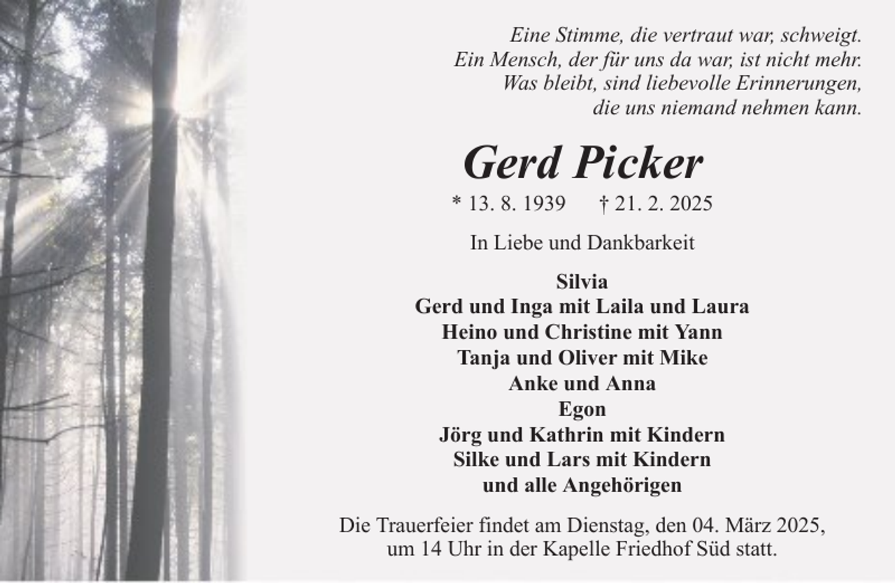<p>Eine Stimme, die vertraut war, schweigt.<br />Ein Mensch, der für uns da war, ist nicht mehr.<br />Was bleibt, sind liebevolle Erinnerungen,<br />die uns niemand nehmen kann.</p><p>Gerd Picker<br />* 13. 8. 1939</p><p>† 21. 2. 2025</p><p>In Liebe und Dankbarkeit<br />Silvia<br />Gerd und Inga mit Laila und Laura<br />Heino und Christine mit Yann<br />Tanja und Oliver mit Mike<br />Anke und Anna<br />Egon<br />Jörg und Kathrin mit Kindern<br />Silke und Lars mit Kindern<br />und alle Angehörigen<br />Die Trauerfeier findet am Dienstag, den 04. März 2025,<br />um 14 Uhr in der Kapelle Friedhof Süd statt.</p>