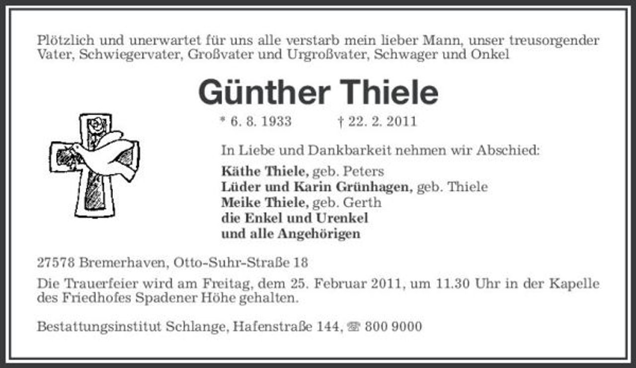 <p>Plötzlich und unerwartet für uns alle verstarb mein lieber Mann, unser treusorgender Vater, Schwiegervater, Großvater und Urgroßvater, Schwager und Onkel</p><p>Günther Thiele<br />* 6. 8. 1933 † 22. 2. 2011 In Liebe und Dankbarkeit nehmen wir Abschied: Käthe Thiele, geb. Peters Lüder und Karin Grünhagen, geb. Thiele Meike Thiele, geb. Gerth die Enkel und Urenkel und alle Angehörigen 27578 Bremerhaven, Otto-Suhr-Straße 18 Die Trauerfeier wird am Freitag, dem 25. Februar 2011, um 11.30 Uhr in der Kapelle des Friedhofes Spadener Höhe gehalten. Bestattungsinstitut Schlange, Hafenstraße 144, 800 9000</p>