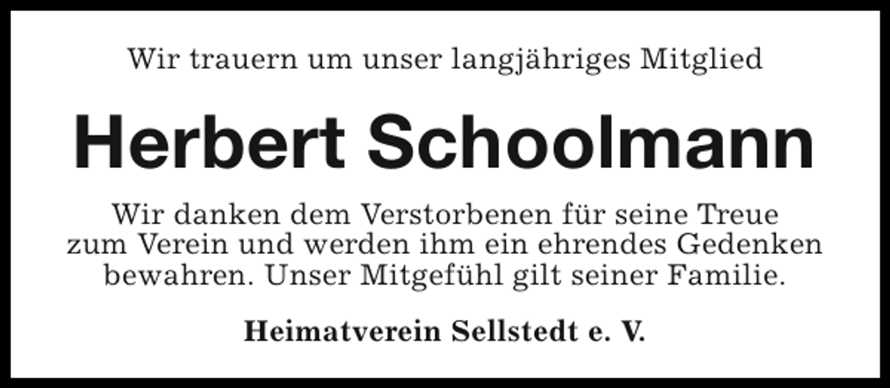 <p>Wir trauern um unser langjähriges Mitglied</p><p>Herbert Schoolmann</p><p>Wir danken dem Verstorbenen für seine Treue<br />zum Verein und werden ihm ein ehrendes Gedenken<br />bewahren. Unser Mitgefühl gilt seiner Familie.<br />Heimatverein Sellstedt e. V.</p>