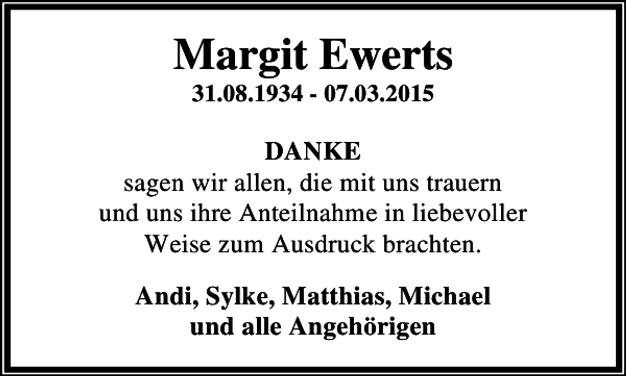 <p>Margit Ewerts<br />31.08.1934 - 07.03.2015</p><p>DANKE<br />sagen wir allen, die mit uns trauern<br />und uns ihre Anteilnahme in liebevoller<br />Weise zum Ausdruck brachten.<br />Andi, Sylke, Matthias, Michael<br />und alle Angehörigen</p>