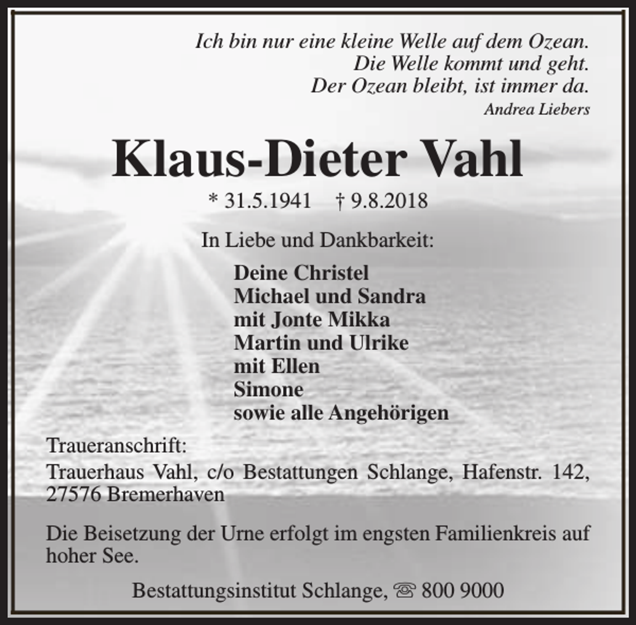 <p>Ich bin nur eine kleine Welle auf dem Ozean.<br />Die Welle kommt und geht.<br />Der Ozean bleibt, ist immer da.<br />Andrea Liebers</p><p>Klaus-Dieter Vahl<br />* 31.5.1941</p><p>† 9.8.2018</p><p>In Liebe und Dankbarkeit:<br />Deine Christel<br />Michael und Sandra<br />mit Jonte Mikka<br />Martin und Ulrike<br />mit Ellen<br />Simone<br />sowie alle Angehörigen<br />Traueranschrift:<br />Trauerhaus Vahl, c/o Bestattungen Schlange, Hafenstr. 142,<br />27576 Bremerhaven<br />Die Beisetzung der Urne erfolgt im engsten Familienkreis auf<br />hoher See.<br />Bestattungsinstitut Schlange, s 800 9000</p>
