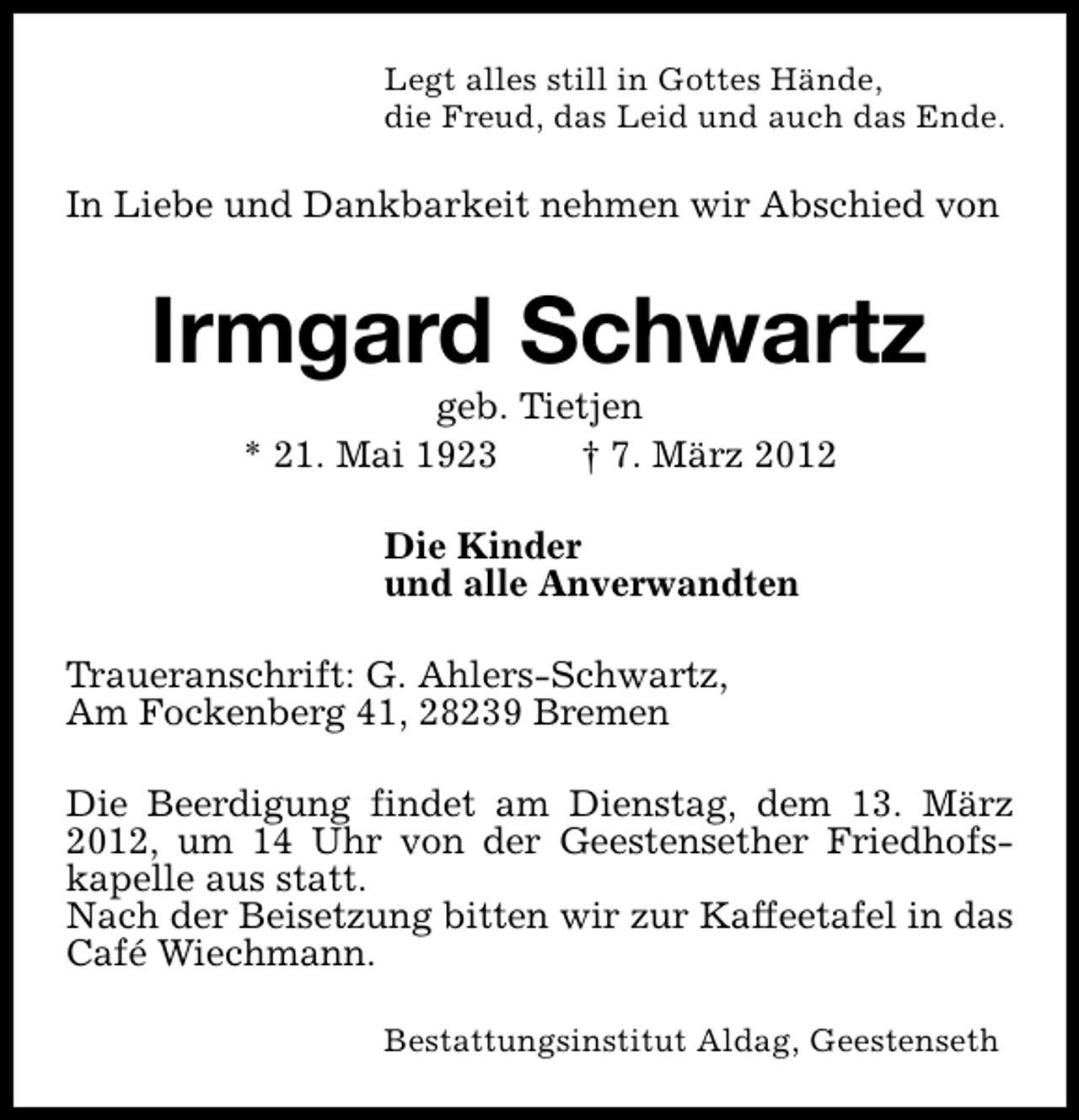 <p>Legt alles still in Gottes Hände,<br />die Freud, das Leid und auch das Ende.</p>
<p>In Liebe und Dankbarkeit nehmen wir Abschied von</p>
<p>Irmgard Schwartz<br />geb. Tietjen<br />* 21. Mai 1923<br />† 7. März 2012<br />Die Kinder<br />und alle Anverwandten<br />Traueranschrift: G. Ahlers-Schwartz,<br />Am Fockenberg 41, 28239 Bremen<br />Die Beerdigung findet am Dienstag, dem 13. März<br />2012, um 14 Uhr von der Geestensether Friedhofskapelle aus statt.<br />Nach der Beisetzung bitten wir zur Kaffeetafel in das<br />Café Wiechmann.<br />Bestattungsinstitut Aldag, Geestenseth</p>