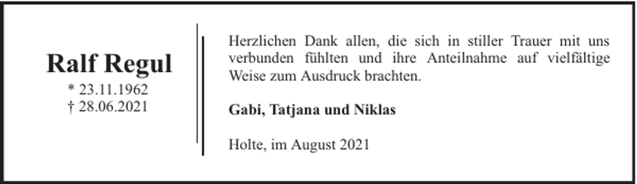 <p>Ralf Regul<br />* 23.11.1962<br />† 28.06.2021</p><p>Herzlichen Dank allen, die sich in stiller Trauer mit uns<br />verbunden fühlten und ihre Anteilnahme auf vielfältige<br />Weise zum Ausdruck brachten.<br />Gabi, Tatjana und Niklas<br />Holte, im August 2021</p>
