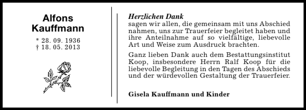 <p>Alfons<br />Kauffmann<br />* 28. 09. 1936<br />† 18. 05. 2013</p><p>Herzlichen Dank</p><p>sagen wir allen, die gemeinsam mit uns Abschied<br />nahmen, uns zur Trauerfeier begleitet haben und<br />ihre Anteilnahme auf so vielfältige, liebevolle<br />Art und Weise zum Ausdruck brachten.<br />Ganz lieben Dank auch dem Bestattungsinstitut<br />Koop, insbesondere Herrn Ralf Koop für die<br />liebevolle Begleitung in den Tagen des Abschieds<br />und der würdevollen Gestaltung der Trauerfeier.<br />Gisela Kauffmann und Kinder</p>