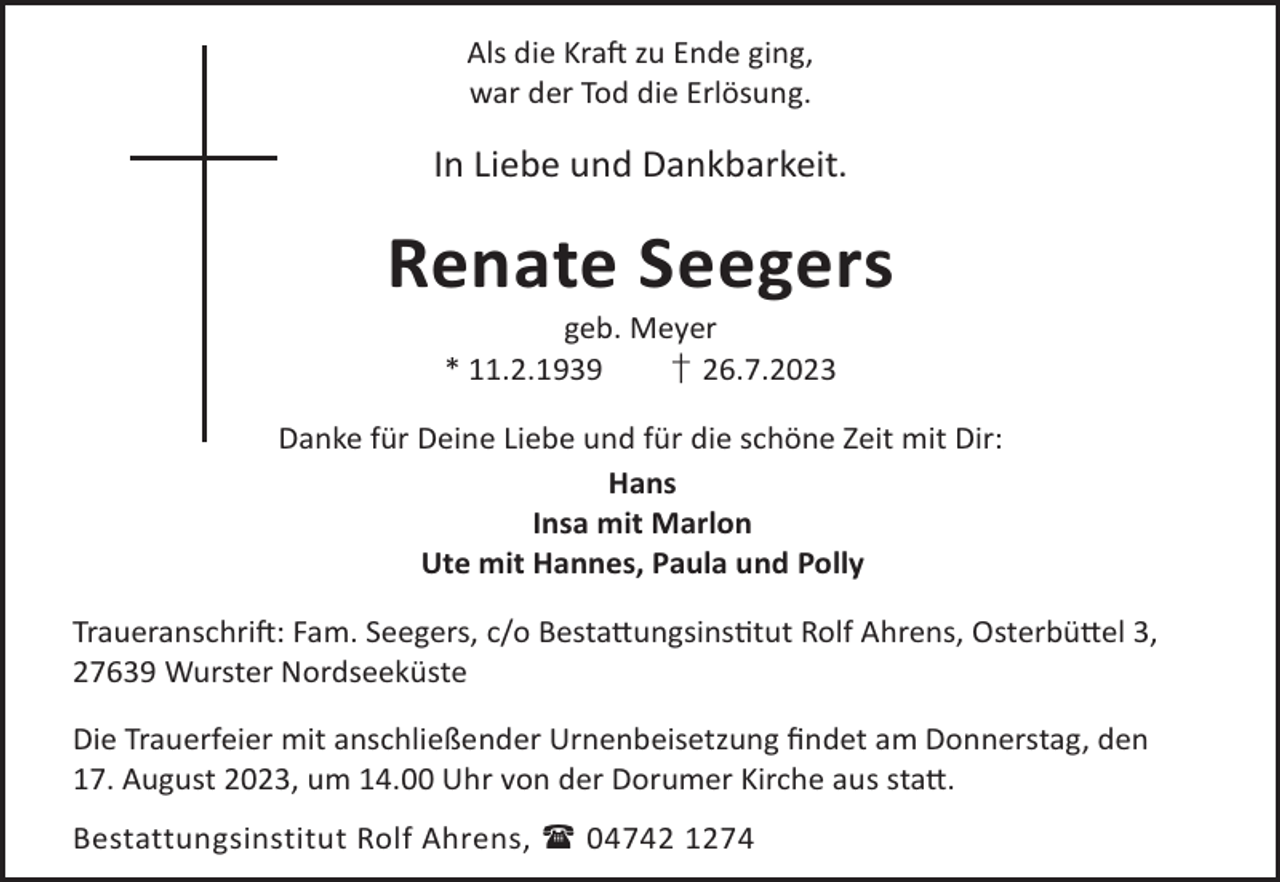 <p>Als die KraL zu Ende ging,<br />war der Tod die Erlösung.</p><p>In Liebe und Dankbarkeit.</p><p>Renate Seegers<br />geb. Meyer<br />* 11.2.1939<br />† 26.7.2023</p><p>Danke für Deine Liebe und für die schöne Zeit mit Dir:<br />Hans<br />Insa mit Marlon<br />Ute mit Hannes, Paula und Polly<br />TraueranschriL: Fam. Seegers, c/o Besta©ungsinstut Rolf Ahrens, Osterbü©el 3,<br />27639 Wurster Nordseeküste<br />Die Trauerfeier mit anschließender Urnenbeisetzung ﬁndet am Donnerstag, den<br />17. August 2023, um 14.00 Uhr von der Dorumer Kirche aus sta©.<br />Bestattungsinstitut Rolf Ahrens,  04742 1274</p>