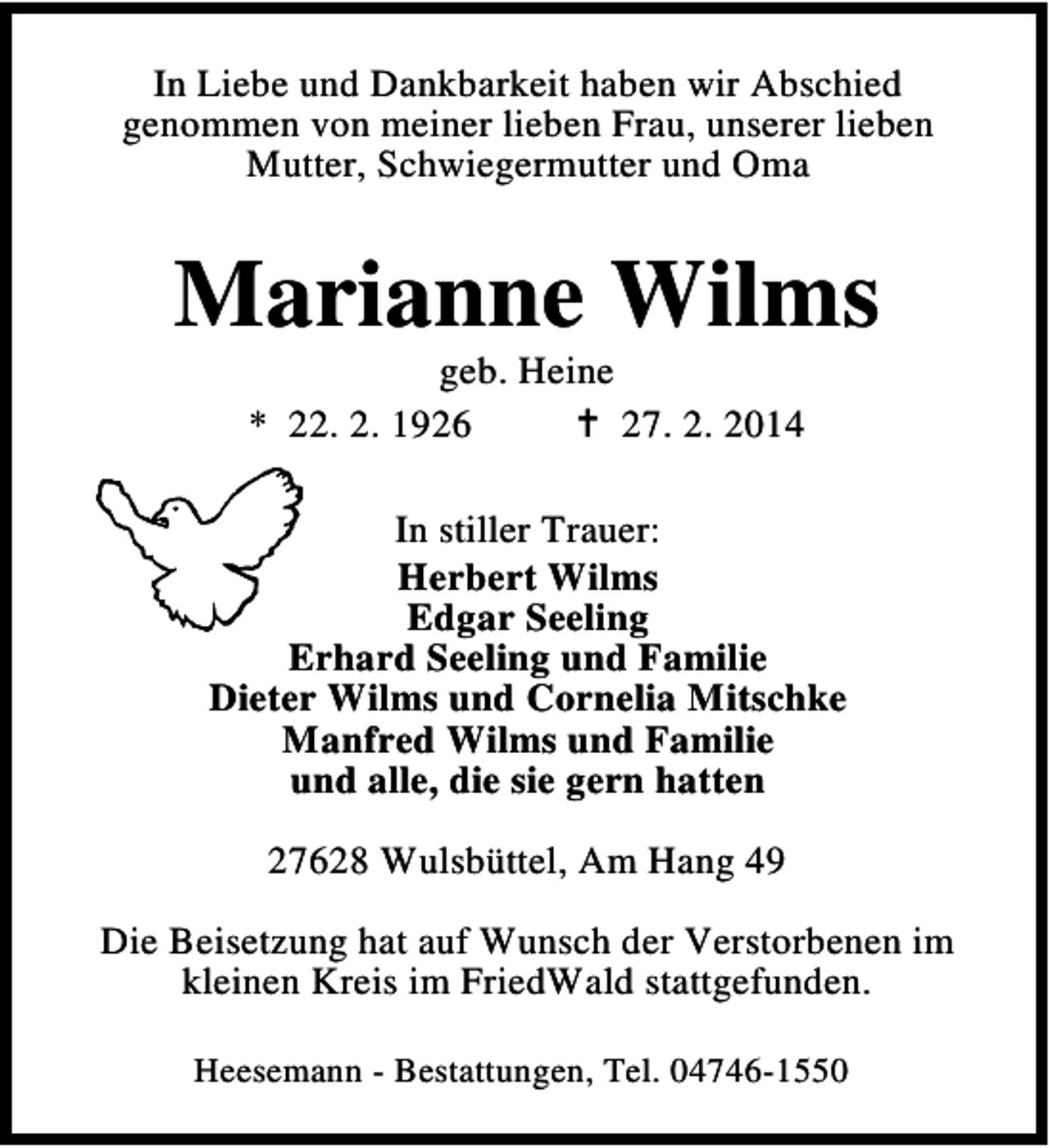 <p>In Liebe und Dankbarkeit haben wir Abschied<br />genommen von meiner lieben Frau, unserer lieben<br />Mutter, Schwiegermutter und Oma</p><p>Marianne Wilms<br />geb. Heine<br />* 22. 2. 1926<br />27. 2. 2014</p><p>In stiller Trauer:<br />Herbert Wilms<br />Edgar Seeling<br />Erhard Seeling und Familie<br />Dieter Wilms und Cornelia Mitschke<br />Manfred Wilms und Familie<br />und alle, die sie gern hatten<br />27628 Wulsbüttel, Am Hang 49<br />Die Beisetzung hat auf Wunsch der Verstorbenen im<br />kleinen Kreis im FriedWald stattgefunden.<br />Heesemann - Bestattungen, Tel. 04746-1550</p>