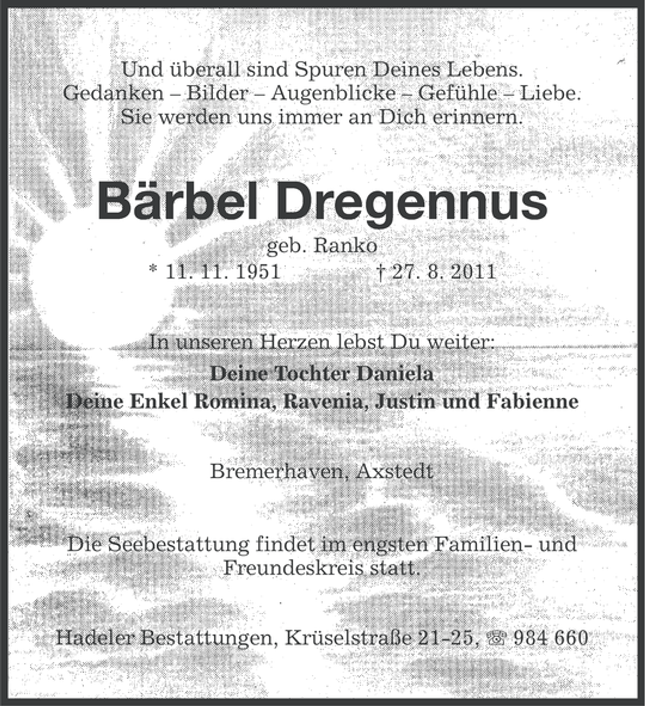 <p>Und überall sind Spuren Deines Lebens.<br />Gedanken – Bilder – Augenblicke – Gefühle – Liebe.<br />Sie werden uns immer an Dich erinnern.</p><p>Bärbel Dregennus<br />geb. Ranko<br />* 11. 11. 1951<br />† 27. 8. 2011<br />In unseren Herzen lebst Du weiter:<br />Deine Tochter Daniela<br />Deine Enkel Romina, Ravenia, Justin und Fabienne<br />Bremerhaven, Axstedt<br />Die Seebestattung findet im engsten Familien- und<br />Freundeskreis statt.<br />Hadeler Bestattungen, Krüselstraße 21-25, 984 660</p>