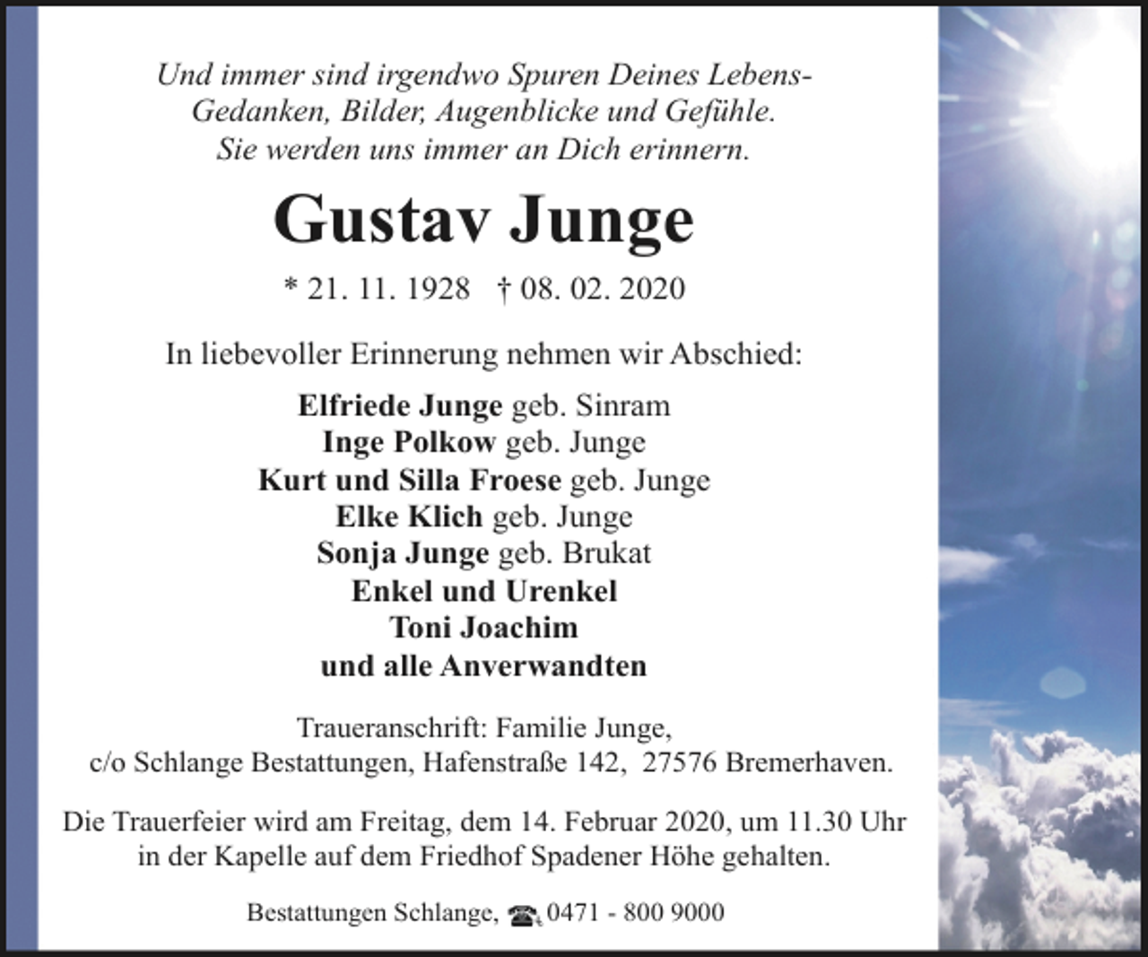 <p>Und immer sind irgendwo Spuren Deines LebensGedanken, Bilder, Augenblicke und Gefühle.<br />Sie werden uns immer an Dich erinnern.</p><p>Gustav Junge<br />* 21. 11. 1928 † 08. 02. 2020<br />In liebevoller Erinnerung nehmen wir Abschied:<br />Elfriede Junge geb. Sinram<br />Inge Polkow geb. Junge<br />Kurt und Silla Froese geb. Junge<br />Elke Klich geb. Junge<br />Sonja Junge geb. Brukat<br />Enkel und Urenkel<br />Toni Joachim<br />und alle Anverwandten<br />Traueranschrift: Familie Junge,<br />c/o Schlange Bestattungen, Hafenstraße 142, 27576 Bremerhaven.<br />Die Trauerfeier wird am Freitag, dem 14. Februar 2020, um 11.30 Uhr<br />in der Kapelle auf dem Friedhof Spadener Höhe gehalten.<br />Bestattungen Schlange,</p><p>0471 - 800 9000</p>