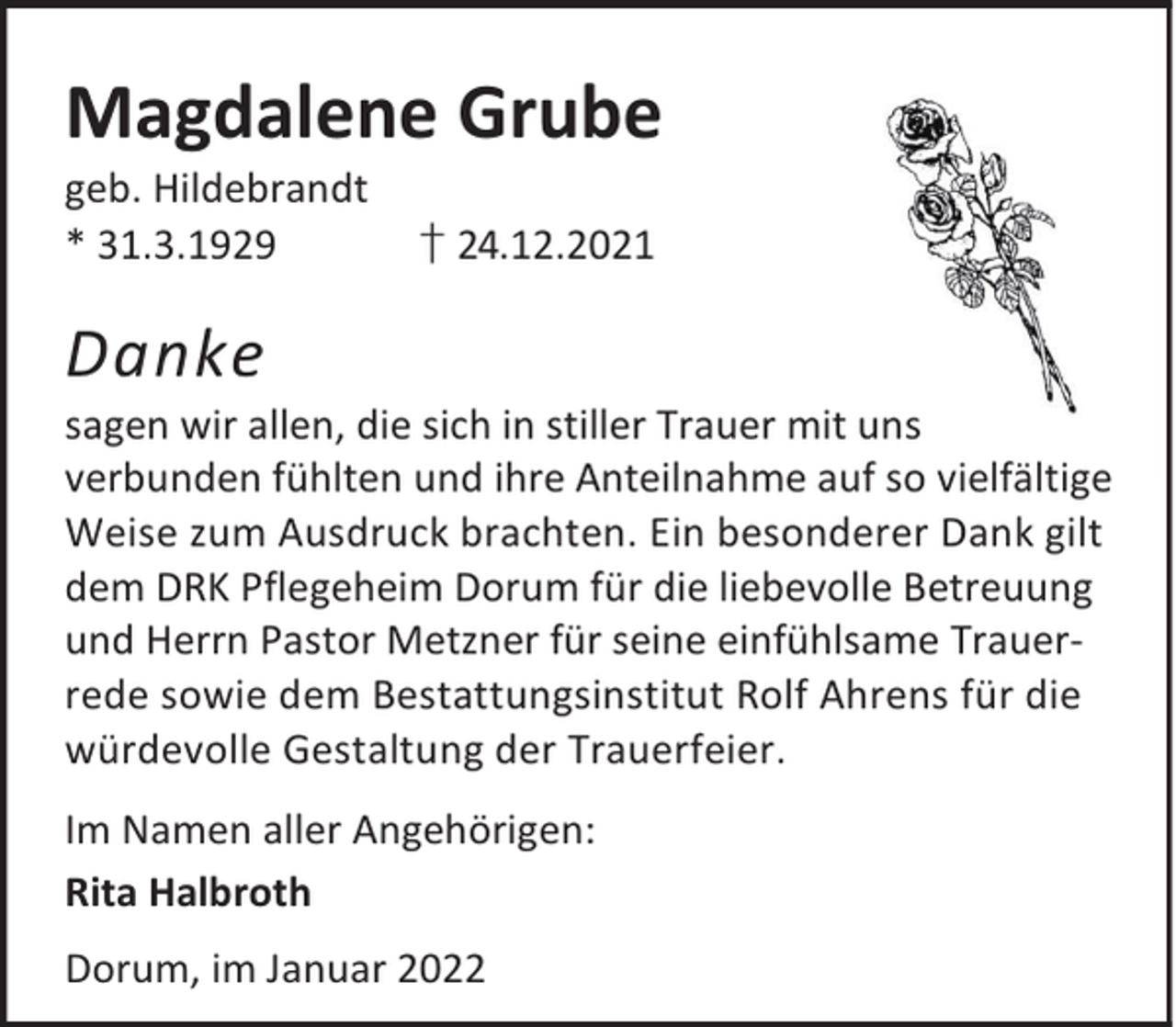 <p>Magdalene Grube<br />geb. Hildebrandt<br />* 31.3.1929</p><p>† 24.12.2021</p><p>Danke</p><p>sagen wir allen, die sich in stiller Trauer mit uns<br />verbunden fühlten und ihre Anteilnahme auf so vielfältige<br />Weise zum Ausdruck brachten. Ein besonderer Dank gilt<br />dem DRK Pflegeheim Dorum für die liebevolle Betreuung<br />und Herrn Pastor Metzner für seine einfühlsame Trauerrede sowie dem Bestattungsinstitut Rolf Ahrens für die<br />würdevolle Gestaltung der Trauerfeier.<br />Im Namen aller Angehörigen:<br />Rita Halbroth<br />Dorum, im Januar 2022</p>