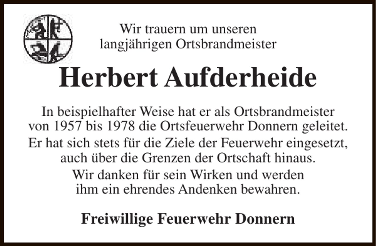 <p>Wir trauern um unseren<br />langjährigen Ortsbrandmeister</p><p>Herbert Aufderheide<br />In beispielhafter Weise hat er als Ortsbrandmeister<br />von 1957 bis 1978 die Ortsfeuerwehr Donnern geleitet.<br />Er hat sich stets für die Ziele der Feuerwehr eingesetzt,<br />auch über die Grenzen der Ortschaft hinaus.<br />Wir danken für sein Wirken und werden<br />ihm ein ehrendes Andenken bewahren.</p><p>Freiwillige Feuerwehr Donnern</p>