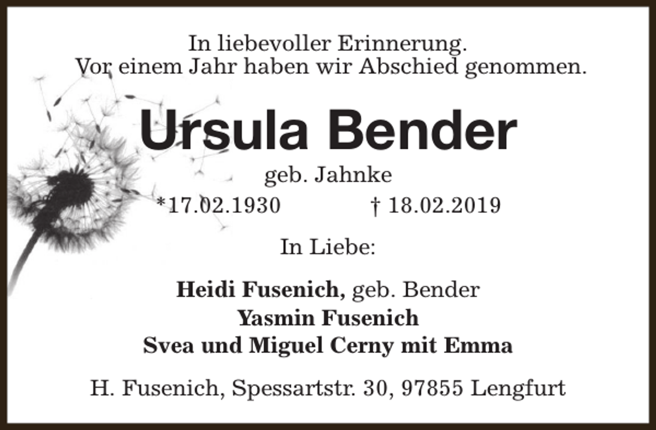 <p>In liebevoller Erinnerung.<br />Vor einem Jahr haben wir Abschied genommen.</p><p>Ursula Bender<br />geb. Jahnke<br />*17.02.1930<br />† 18.02.2019<br />In Liebe:<br />Heidi Fusenich, geb. Bender<br />Yasmin Fusenich<br />Svea und Miguel Cerny mit Emma<br />H. Fusenich, Spessartstr. 30, 97855 Lengfurt</p>