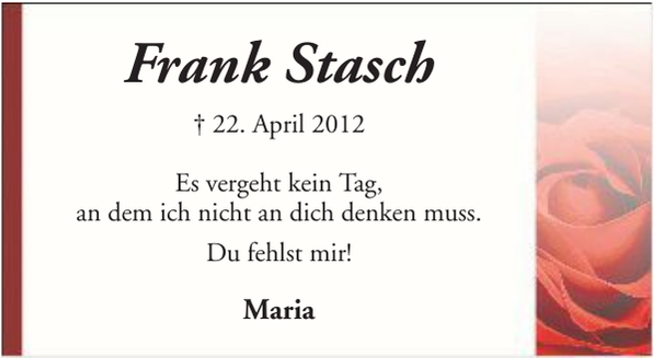 <p>Frank Stasch<br />† 22. April 2012<br />Es vergeht kein Tag,<br />an dem ich nicht an dich denken muss.<br />Du fehlst mir!</p><p>Maria</p>