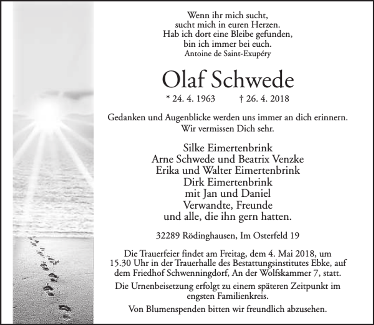 <p>Wenn ihr mich sucht,<br />sucht mich in euren Herzen.<br />Hab ich dort eine Bleibe gefunden,<br />bin ich immer bei euch.<br />Antoine de Saint-Exupéry</p><p>Olaf Schwede<br />* 24. 4. 1963</p><p>† 26. 4. 2018</p><p>Gedanken und Augenblicke werden uns immer an dich erinnern.<br />Wir vermissen Dich sehr.</p><p>Silke Eimertenbrink<br />Arne Schwede und Beatrix Venzke<br />Erika und Walter Eimertenbrink<br />Dirk Eimertenbrink<br />mit Jan und Daniel<br />Verwandte, Freunde<br />und alle, die ihn gern hatten.<br />32289 Rödinghausen, Im Osterfeld 19<br />Die Trauerfeier findet am Freitag, dem 4. Mai 2018, um<br />15.30 Uhr in der Trauerhalle des Bestattungsinstitutes Ebke, auf<br />dem Friedhof Schwenningdorf, An der Wolfskammer 7, statt.<br />Die Urnenbeisetzung erfolgt zu einem späteren Zeitpunkt im<br />engsten Familienkreis.<br />Von Blumenspenden bitten wir freundlich abzusehen.</p>