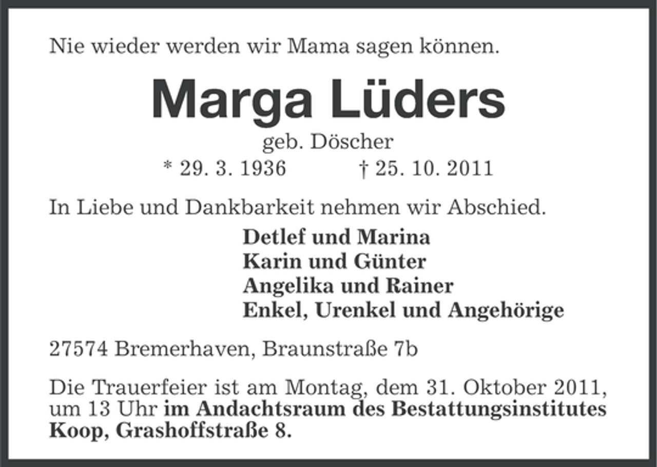 <p>Nie wieder werden wir Mama sagen können.</p><p>Marga Lüders<br />geb. Döscher<br />* 29. 3. 1936<br />† 25. 10. 2011<br />In Liebe und Dankbarkeit nehmen wir Abschied.<br />Detlef und Marina<br />Karin und Günter<br />Angelika und Rainer<br />Enkel, Urenkel und Angehörige<br />27574 Bremerhaven, Braunstraße 7b<br />Die Trauerfeier ist am Montag, dem 31. Oktober 2011,<br />um 13 Uhr im Andachtsraum des Bestattungsinstitutes<br />Koop, Grashoffstraße 8.</p>