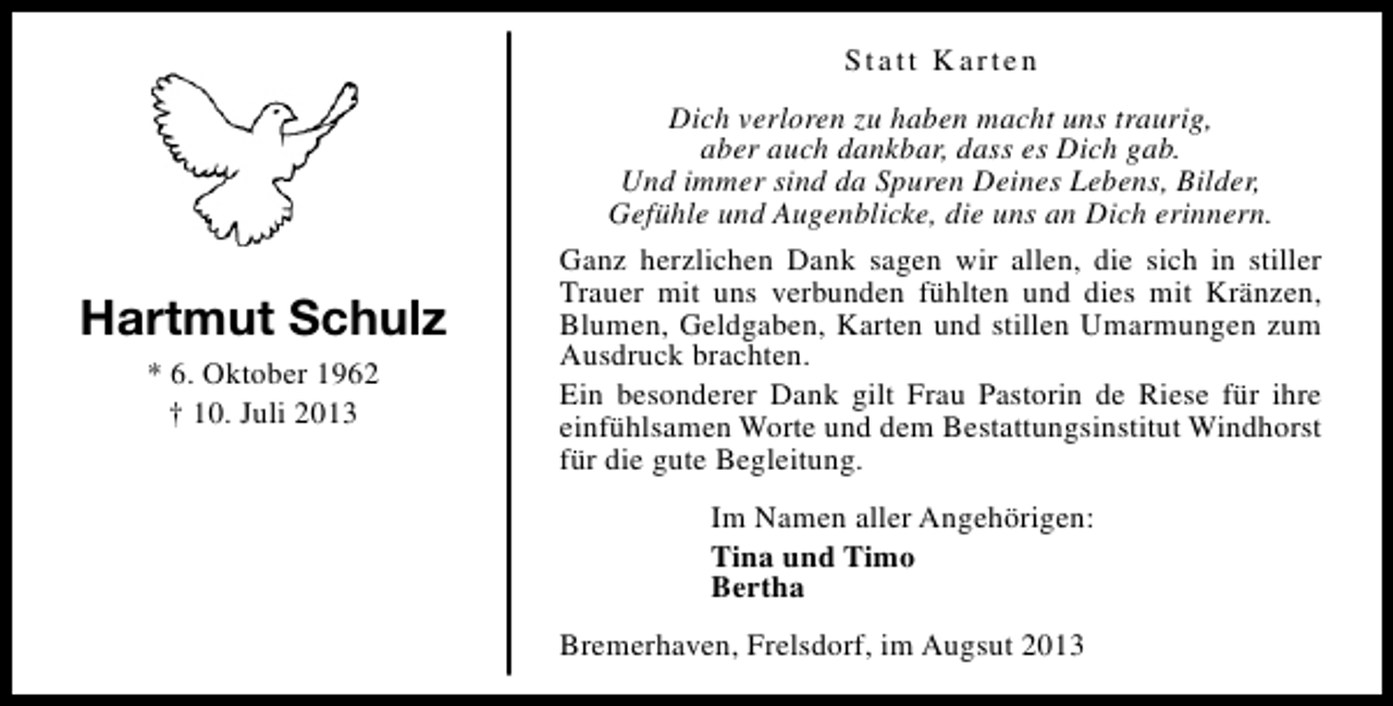 <p>Statt Karten</p><p>Hartmut Schulz<br />* 6. Oktober 1962<br />† 10. Juli 2013</p><p>Dich verloren zu haben macht uns traurig,<br />aber auch dankbar, dass es Dich gab.<br />Und immer sind da Spuren Deines Lebens, Bilder,<br />Gefühle und Augenblicke, die uns an Dich erinnern.<br />Ganz herzlichen Dank sagen wir allen, die sich in stiller<br />Trauer mit uns verbunden fühlten und dies mit Kränzen,<br />Blumen, Geldgaben, Karten und stillen Umarmungen zum<br />Ausdruck brachten.<br />Ein besonderer Dank gilt Frau Pastorin de Riese für ihre<br />einfühlsamen Worte und dem Bestattungsinstitut Windhorst<br />für die gute Begleitung.<br />Im Namen aller Angehörigen:<br />Tina und Timo<br />Bertha<br />Bremerhaven, Frelsdorf, im Augsut 2013</p>