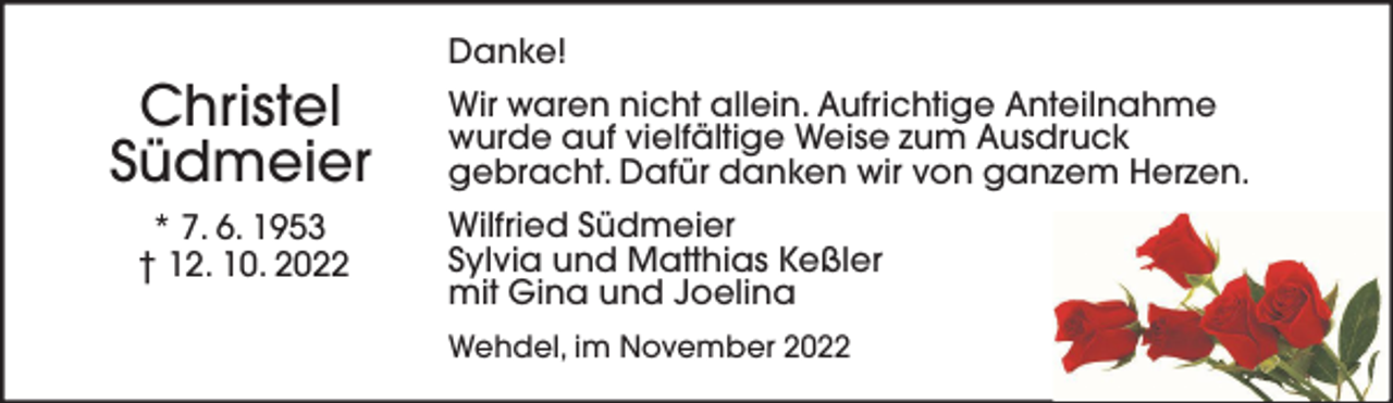 <p>Christel<br />Südmeier<br />* 7. 6. 1953<br />† 12. 10. 2022</p><p>Danke!<br />Wir waren nicht allein. Aufrichtige Anteilnahme<br />wurde auf vielfältige Weise zum Ausdruck<br />gebracht. Dafür danken wir von ganzem Herzen.<br />Wilfried Südmeier<br />Sylvia und Matthias Keßler<br />mit Gina und Joelina<br />Wehdel, im November 2022</p>
