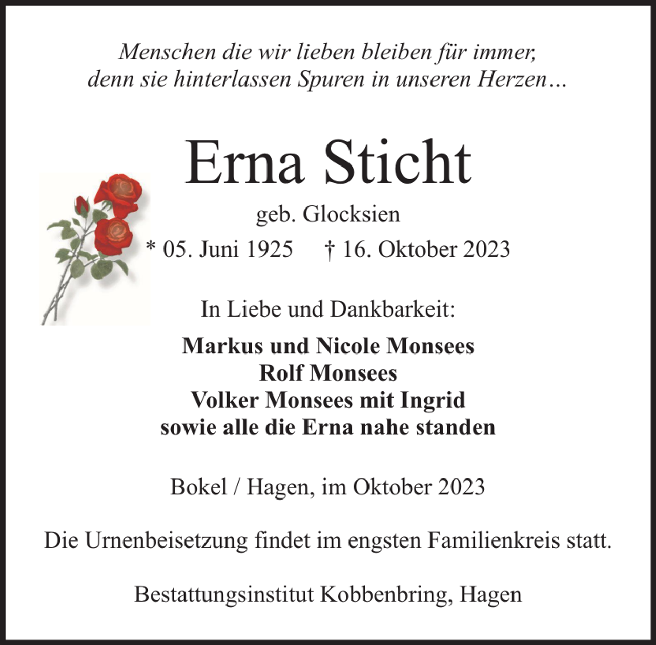 <p>Menschen die wir lieben bleiben für immer,<br />denn sie hinterlassen Spuren in unseren Herzen…</p><p>Erna Sticht</p><p>geb. Glocksien<br />* 05. Juni 1925 † 16. Oktober 2023<br />In Liebe und Dankbarkeit:<br />Markus und Nicole Monsees<br />Rolf Monsees<br />Volker Monsees mit Ingrid<br />sowie alle die Erna nahe standen<br />Bokel / Hagen, im Oktober 2023<br />Die Urnenbeisetzung findet im engsten Familienkreis statt.<br />Bestattungsinstitut Kobbenbring, Hagen</p>