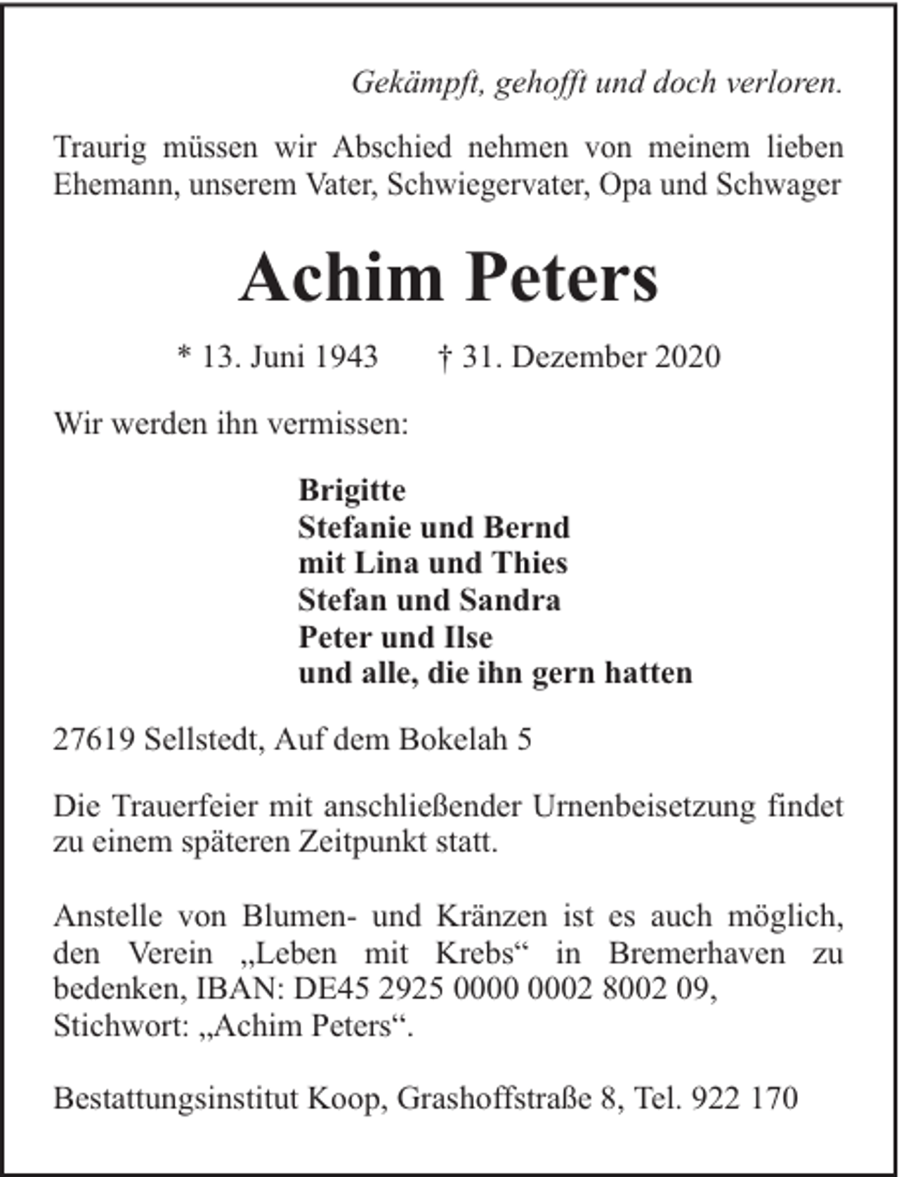 <p>Gekämpft, gehofft und doch verloren.<br />Traurig müssen wir Abschied nehmen von meinem lieben<br />Ehemann, unserem Vater, Schwiegervater, Opa und Schwager</p><p>Achim Peters<br />* 13. Juni 1943</p><p>† 31. Dezember 2020</p><p>Wir werden ihn vermissen:<br />Brigitte<br />Stefanie und Bernd<br />mit Lina und Thies<br />Stefan und Sandra<br />Peter und Ilse<br />und alle, die ihn gern hatten<br />27619 Sellstedt, Auf dem Bokelah 5<br />Die Trauerfeier mit anschließender Urnenbeisetzung findet<br />zu einem späteren Zeitpunkt statt.<br />Anstelle von Blumen- und Kränzen ist es auch möglich,<br />den Verein „Leben mit Krebs“ in Bremerhaven zu<br />bedenken, IBAN: DE45 2925 02 8002 09,<br />Stichwort: „Achim Peters“.<br />Bestattungsinstitut Koop, Grashoffstraße 8, Tel. 922 170</p>