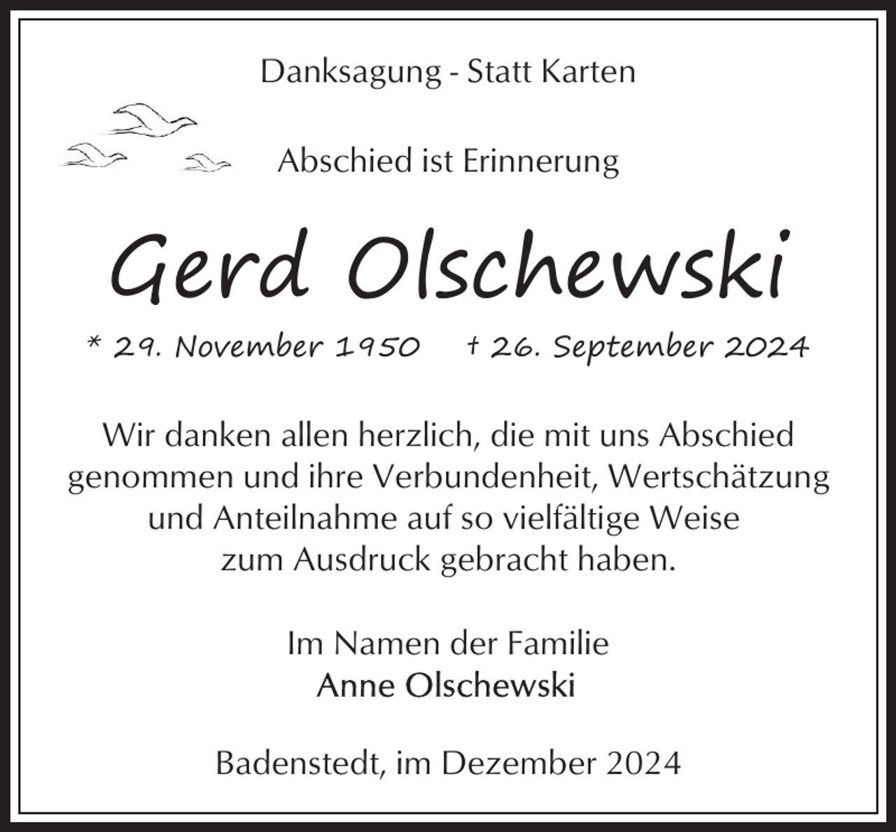 <p>Danksagung - Statt Karten<br />Abschied ist Erinnerung</p><p>Gerd Olschewski<br />* 29. November 1950</p><p>† 26. September 2024</p><p>Wir danken allen herzlich, die mit uns Abschied<br />genommen und ihre Verbundenheit, Wertschätzung<br />und Anteilnahme auf so vielfältige Weise<br />zum Ausdruck gebracht haben.<br />Im Namen der Familie</p><p>Badenstedt, im Dezember 2024</p>