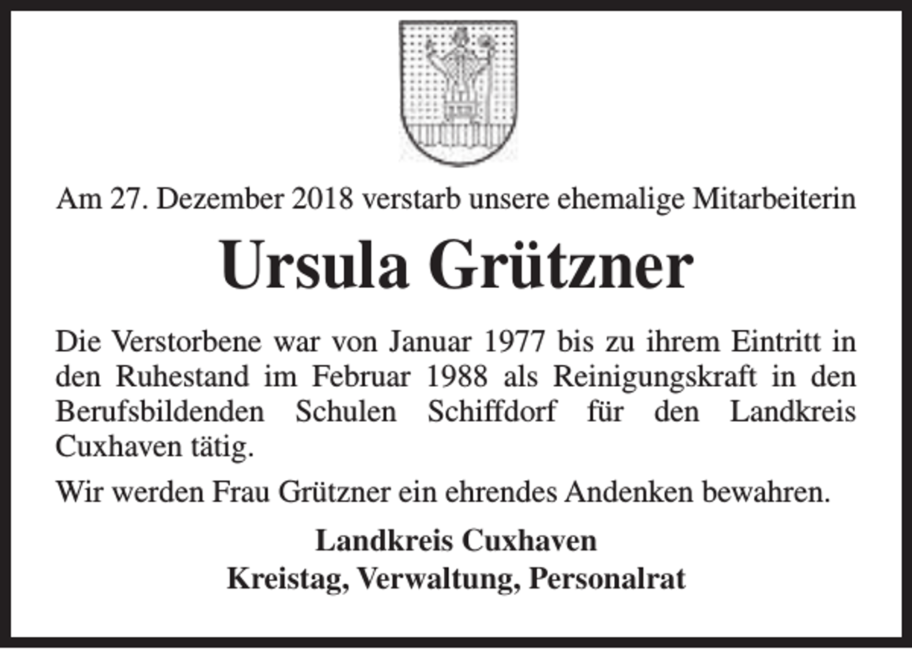 <p>Am 27. Dezember 2018 verstarb unsere ehemalige Mitarbeiterin</p><p>Ursula Grützner<br />Die Verstorbene war von Januar 1977 bis zu ihrem Eintritt in<br />den Ruhestand im Februar 1988 als Reinigungskraft in den<br />Berufsbildenden Schulen Schiffdorf für den Landkreis<br />Cuxhaven tätig.<br />Wir werden Frau Grützner ein ehrendes Andenken bewahren.<br />Landkreis Cuxhaven<br />Kreistag, Verwaltung, Personalrat</p>