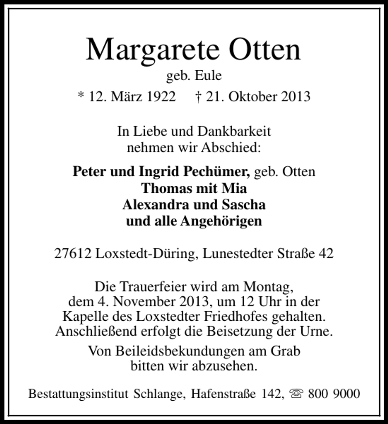 <p>Margarete Otten</p><p>geb. Eule<br />* 12. März 1922 † 21. Oktober 2013<br />In Liebe und Dankbarkeit<br />nehmen wir Abschied:<br />Peter und Ingrid Pechümer, geb. Otten<br />Thomas mit Mia<br />Alexandra und Sascha<br />und alle Angehörigen<br />27612 Loxstedt-Düring, Lunestedter Straße 42<br />Die Trauerfeier wird am Montag,<br />dem 4. November 2013, um 12 Uhr in der<br />Kapelle des Loxstedter Friedhofes gehalten.<br />Anschließend erfolgt die Beisetzung der Urne.<br />Von Beileidsbekundungen am Grab<br />bitten wir abzusehen.<br />Bestattungsinstitut Schlange, Hafenstraße 142, s 800 9000</p>